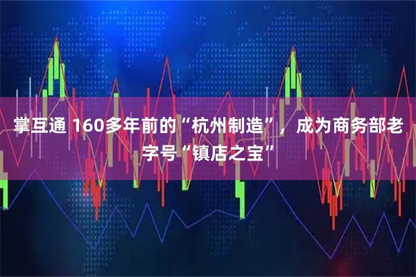 掌互通 160多年前的“杭州制造”，成为商务部老字号“镇店之宝”