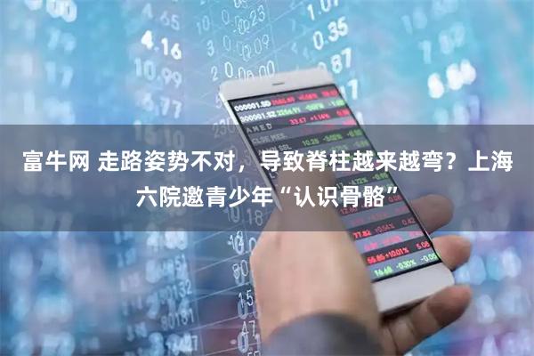 富牛网 走路姿势不对，导致脊柱越来越弯？上海六院邀青少年“认识骨骼”